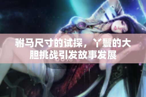 驸马尺寸的试探，丫鬟的大胆挑战引发故事发展