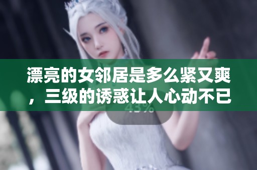漂亮的女邻居是多么紧又爽，三级的诱惑让人心动不已
