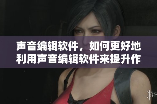 声音编辑软件，如何更好地利用声音编辑软件来提升作品质量