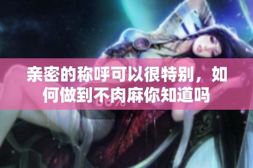 亲密的称呼可以很特别，如何做到不肉麻你知道吗