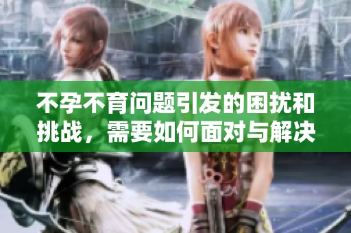 不孕不育问题引发的困扰和挑战，需要如何面对与解决呢