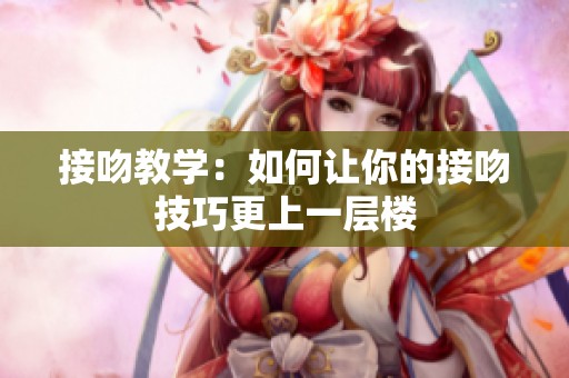 接吻教学：如何让你的接吻技巧更上一层楼