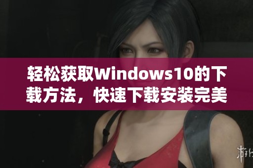 轻松获取Windows10的下载方法，快速下载安装完美体验新系统