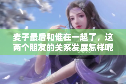 麦子最后和谁在一起了，这两个朋友的关系发展怎样呢？