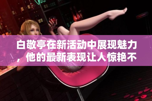 白敬亭在新活动中展现魅力，他的最新表现让人惊艳不已