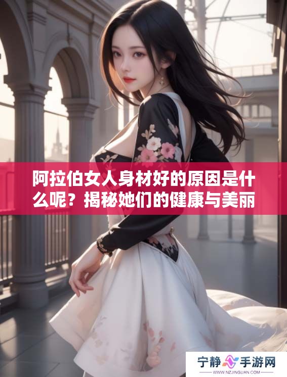 阿拉伯女人身材好的原因是什么呢？揭秘她们的健康与美丽秘密