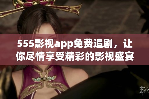 555影视app免费追剧，让你尽情享受精彩的影视盛宴