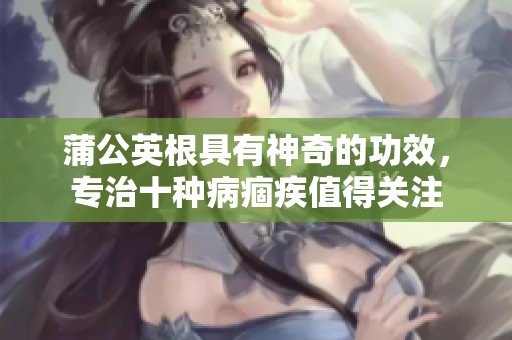 蒲公英根具有神奇的功效，专治十种病痼疾值得关注