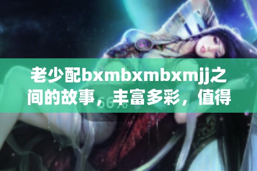 老少配bxmbxmbxmjj之间的故事，丰富多彩，值得我们深思与探索