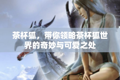 茶杯狐，带你领略茶杯狐世界的奇妙与可爱之处