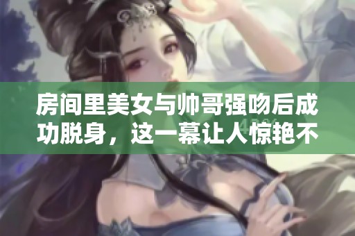房间里美女与帅哥强吻后成功脱身，这一幕让人惊艳不已