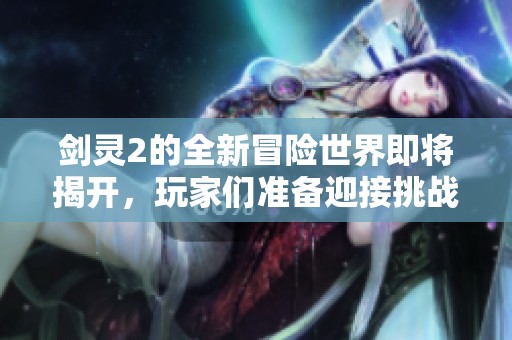 剑灵2的全新冒险世界即将揭开，玩家们准备迎接挑战吗