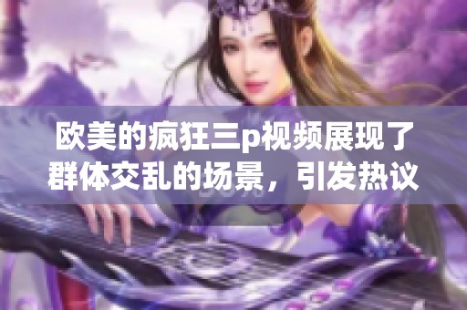 欧美的疯狂三p视频展现了群体交乱的场景，引发热议和讨论
