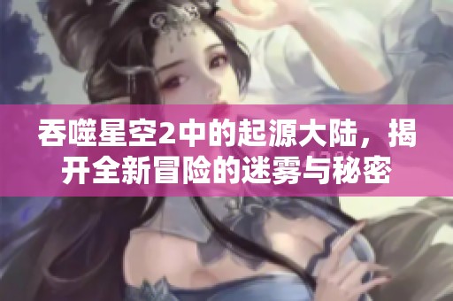 吞噬星空2中的起源大陆，揭开全新冒险的迷雾与秘密