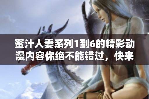 蜜汁人妻系列1到6的精彩动漫内容你绝不能错过，快来一起体验吧