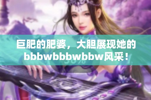 巨肥的肥婆，大胆展现她的bbbwbbbwbbw风采！
