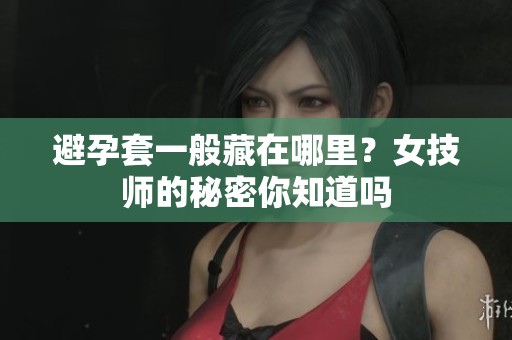 避孕套一般藏在哪里？女技师的秘密你知道吗