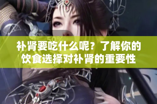 补肾要吃什么呢？了解你的饮食选择对补肾的重要性