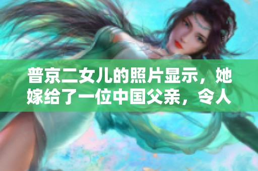 普京二女儿的照片显示，她嫁给了一位中国父亲，令人惊讶。
