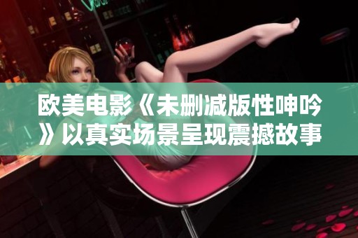 欧美电影《未删减版性呻吟》以真实场景呈现震撼故事
