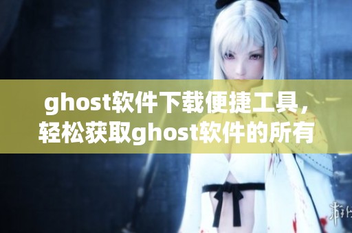 ghost软件下载便捷工具，轻松获取ghost软件的所有版本和使用方法
