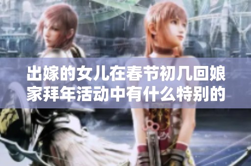 出嫁的女儿在春节初几回娘家拜年活动中有什么特别的习俗体验呢