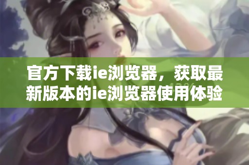 官方下载ie浏览器，获取最新版本的ie浏览器使用体验和功能优化。