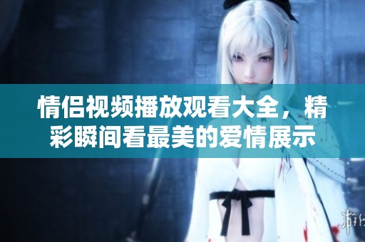 情侣视频播放观看大全，精彩瞬间看最美的爱情展示