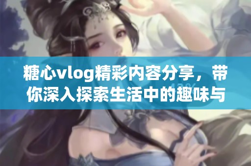 糖心vlog精彩内容分享，带你深入探索生活中的趣味与感动