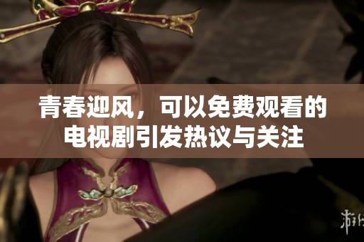 青春迎风，可以免费观看的电视剧引发热议与关注