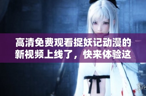 高清免费观看捉妖记动漫的新视频上线了，快来体验这场奇幻冒险吧！
