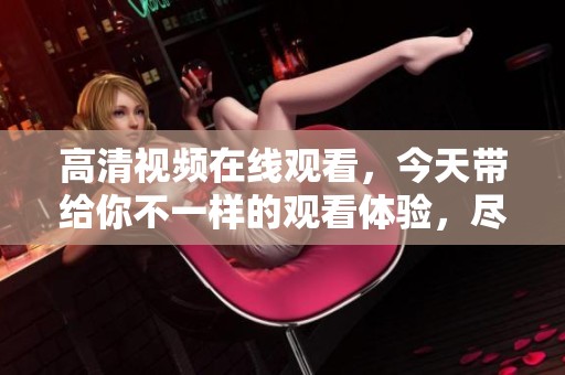 高清视频在线观看，今天带给你不一样的观看体验，尽享高清乐趣