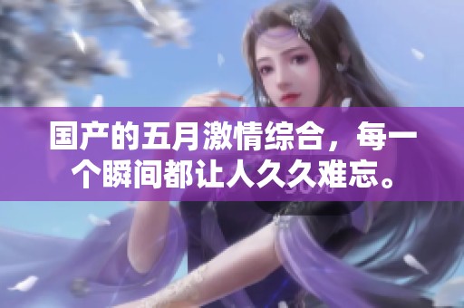 国产的**激情综合，每一个瞬间都让人**难忘。