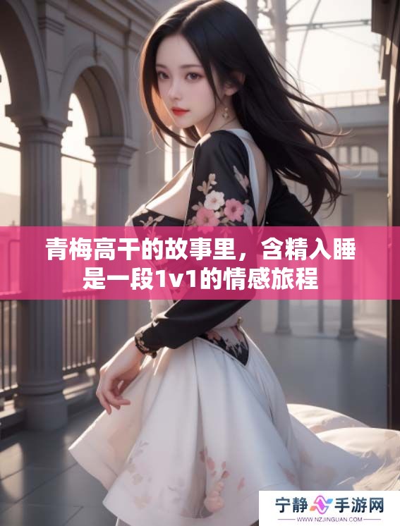 青梅高干的故事里，含精入睡是一段1v1的情感旅程