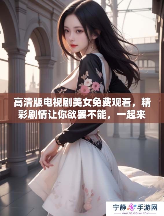 高清版电视剧美女免费观看，精彩剧情让你欲罢不能，一起来观看吧