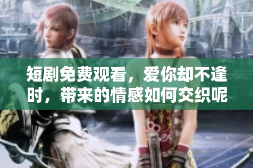 短剧免费观看，爱你却不逢时，带来的情感如何交织呢？