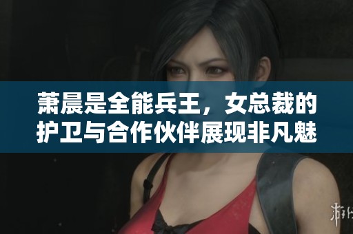萧晨是全能兵王，女总裁的护卫与合作伙伴展现非凡魅力
