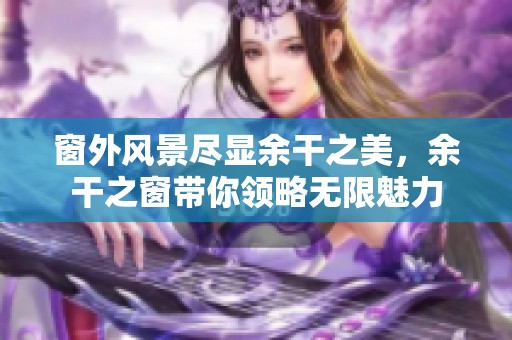 窗外风景尽显余干之美，余干之窗带你领略无限魅力