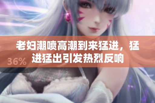 老妇潮喷高潮到来猛进，猛进猛出引发热烈反响