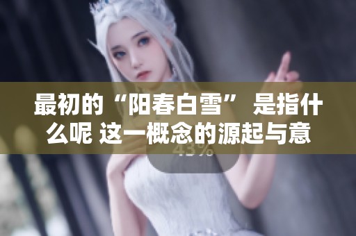 最初的“阳春白雪” 是指什么呢 这一概念的源起与意义探讨