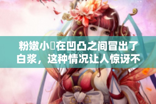 粉嫩小泬在凹凸之间冒出了白浆，这种情况让人惊讶不已