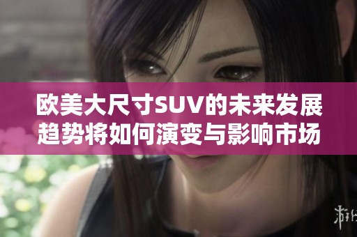 欧美大尺寸SUV的未来发展趋势将如何演变与影响市场格局