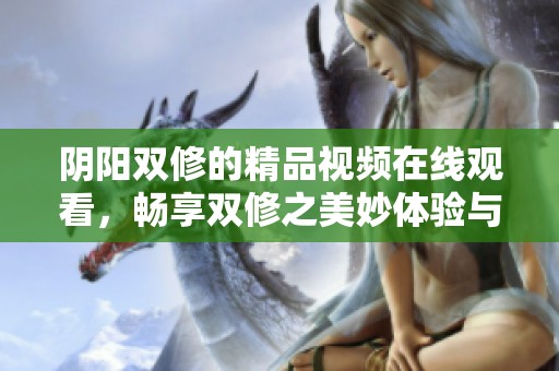 阴阳双修的精品视频在线观看，畅享双修之美妙体验与精彩内容
