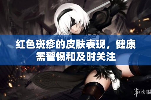 红色斑疹的皮肤表现，健康需警惕和及时关注