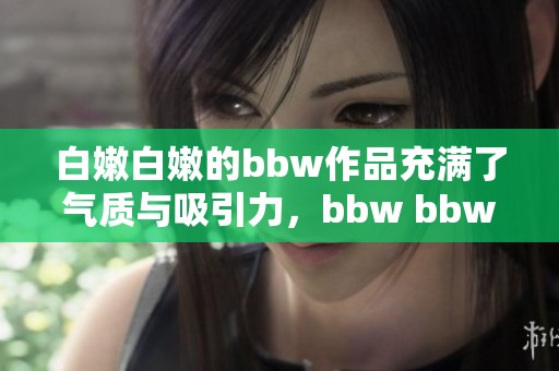 白嫩白嫩的bbw作品充满了气质与吸引力，bbw bbw bbw引发的关注度不断上升