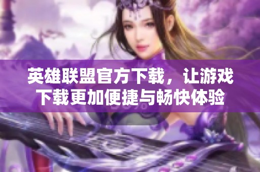 英雄联盟官方下载，让游戏下载更加便捷与畅快体验