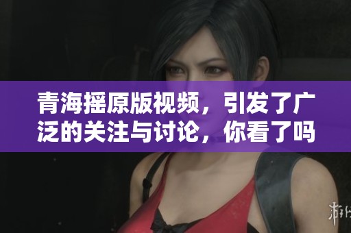 青海摇原版视频，引发了广泛的关注与讨论，你看了吗？