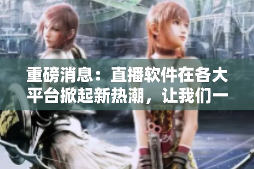 重磅消息：直播软件在各大平台掀起新热潮，让我们一同关注这一现象