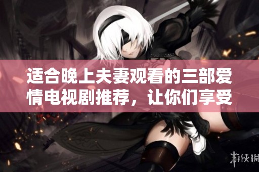 适合晚上夫妻观看的三部爱情电视剧推荐，让你们享受甜蜜时光