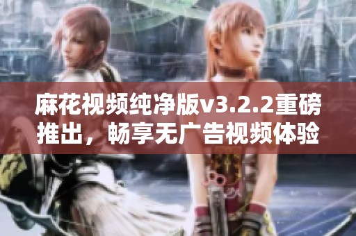 麻花视频纯净版v3.2.2重磅推出，畅享无广告视频体验的新选择